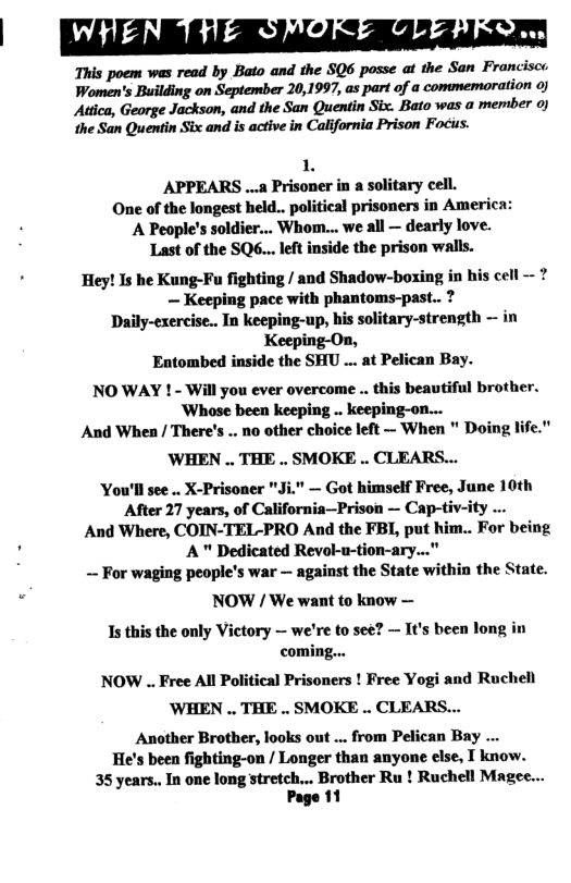 ‘This poem was read by Bato and the SQ6 posse at the San Franciso Women’s Building on September 20,1997, as part of a commemoration o] Attica, George Jackson, and the San Quentin Six. Bato was a memiber ) the San Quentin Six and is active in California Prison Focus.  1L APPEARS ... Prisoner in a solitary cell. One of the longest held.. political prisoners in America: A Peaple’s soldier... Whom... we all — dearly love. Last of the SQ6...left inside the prison walls.  . Hey! Is he Kung-Fu fighting / and Shadow-boxing in his cell - ?  — Keeping pace with phantoms-past.. ? Daily-exercise.. In keeping-up, his solitary-strength — in Keeping-On, Entombed inside the SHU ... at Pelican Bay. NO WAY ! - Will you ever overcome .. this beautiful brother. ‘Whose been keeping .. keeping-on...  And When / There’s .. no other choice left — When " Doing life."  WHEN .. THE .. SMOKE .. CLEARS...  You’ll see .. X-Prisoner "Ji." — Got himself Free, June 10th After 27 years, of California—Prison — Cap-tiv-ity ... And Where, COIN-TEL-PRO And the FBL, put him.. For being ! A " Dedicated Revol-u-tion-ary..." — For waging people’s war — against the State within the State.  NOW / We want to know — Is this the only Victory — we’re to see? — It’s been long in coming... NOW .. Free All Political Prisoners ! Free Yogi and Ruchell ‘WHEN .. THE .. SMOKE .. CLEARS... Another Brother, looks out ... from Pelican Bay ... He’s been fighting-on / Longer than anyone else, I know.  35 years.. In one long stretch... Brother Ru ! Ruchell Magee... Page 11  